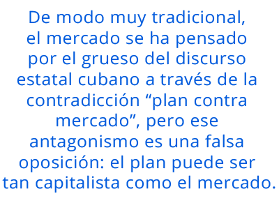 De modo muy tradicional, el mercado se ha pensado por el grueso del discurso estatal cubano a través de la contradicción “plan contra mercado”, pero ese antagonismo es una falsa oposición: el plan puede ser tan capitalista como el mercado. pull quote 3