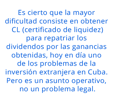 Es cierto que la mayor dificultad consiste en obtener CL para repatriar los dividendos por las ganancias obtenidas, hoy en día uno de los problemas de la inversión extranjera en Cuba. Pero es un asunto operativo, no un problema legal. pull quote 1