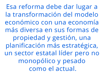 Esa reforma debe dar lugar a la transformación del modelo económico con una economía más diversa en sus formas de propiedad y gestión, una planificación más estratégica, un sector estatal líder pero no monopólico y pesado como el actual.