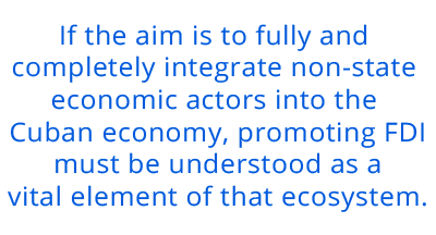 If the aim is to fully and completely integrate non-state economic actors into the Cuban economy, promoting FDI must be understood as a vital element of that ecosystem. pull quote 3