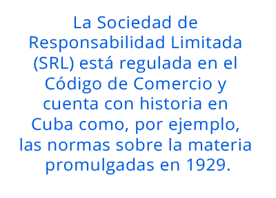 La Sociedad de Responsabilidad Limitada (SRL) está regulada en el Código de Comercio y cuenta con historia en Cuba como, por ejemplo, las normas sobre la materia promulgadas en 1929. pull quote 2.5