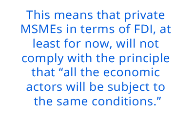 This means that private MSMEs in terms of FDI, at least for now, will not comply with the principle that “all the economic actors will be subject to the same conditions.” pull quote 1