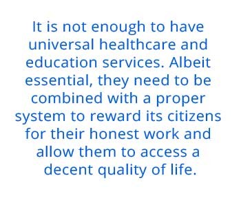   It is not enough to have universal healthcare and education services. Albeit essential, they need to be combined with a proper system to reward its citizens for their honest work and allow them to access a decent quality of life.