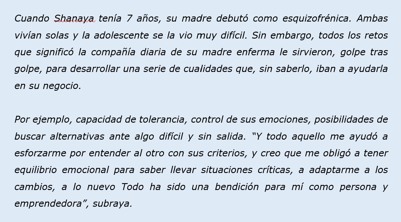 Cuando Shanaya tenía 7 años, su madre debutó como esquizofrénica. Ambas vivían solas y la adolescente se la vio muy difícil. Sin embargo, todos los retos que significó la compañía diaria de su madre enferma le sirvieron, golpe tras golpe, para desarrollar una serie de cualidades que, sin saberlo, iban a ayudarla en su negocio.   Por ejemplo, capacidad de tolerancia, control de sus emociones, posibilidades de buscar alternativas ante algo difícil y sin salida. “Y todo aquello me ayudó a esforzarme por entend