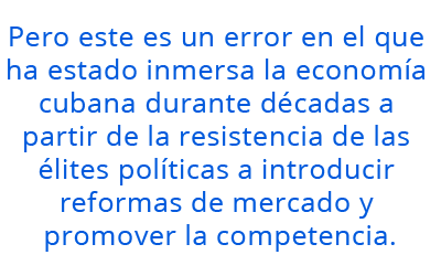 Pero este es un error en el que ha estado inmersa la economía cubana durante décadas a partir de la resistencia de las élites  políticas a introducir reformas de mercado y promover la competencia.