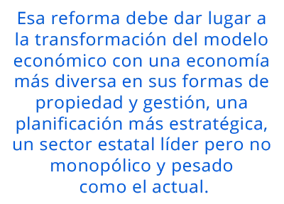 Esa reforma debe dar lugar a la transformación del modelo económico con una economía más diversa en sus formas de propiedad y gestión, una planificación más estratégica, un sector estatal líder pero no monopólico y pesado como el actual.