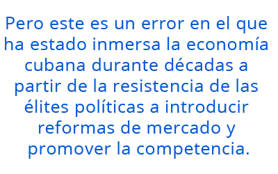 Pero este es un error en el que ha estado inmersa la economía cubana durante décadas a partir de la resistencia de las élites  políticas a introducir reformas de mercado y promover la competencia.