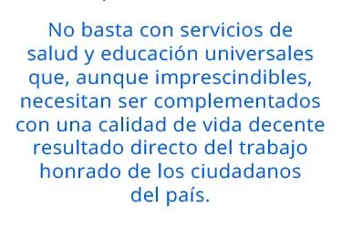 No basta con servicios de salud y educación universales que, aunque imprescindibles, necesitan ser complementados con una calidad de vida decente resultado directo del trabajo honrado de los ciudadanos del país. 