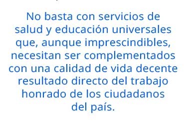 No basta con servicios de salud y educación universales que, aunque imprescindibles, necesitan ser complementados con una calidad de vida decente resultado directo del trabajo honrado de los ciudadanos del país.